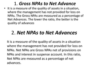 1. Gross NPAs to Net Advance 
• It is a measure of the quality of assets in a situation, 
where the management has not provided for loss on 
NPAs. The Gross NPAs are measured as a percentage of 
Net Advances. The lower the ratio, the better is the 
quality of advances 
2. Net NPAs to Net Advances 
It is a measure of the quality of assets in a situation 
where the management has not provided for loss on 
NPAs. Net NPAs are Gross NPAs net of provisions on 
NPAs and interest in suspense account. In this ratio, 
Net NPAs are measured as a percentage of net 
advances. 
 