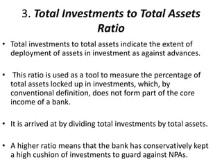 3. Total Investments to Total Assets 
Ratio 
• Total investments to total assets indicate the extent of 
deployment of assets in investment as against advances. 
• This ratio is used as a tool to measure the percentage of 
total assets locked up in investments, which, by 
conventional definition, does not form part of the core 
income of a bank. 
• It is arrived at by dividing total investments by total assets. 
• A higher ratio means that the bank has conservatively kept 
a high cushion of investments to guard against NPAs. 
 