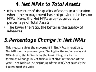 4. Net NPAs to Total Assets 
• It is a measure of the quality of assets in a situation 
where the management has not provided for loss on 
NPAs. Here, the Net NPAs are measured as a 
percentage of Total Assets. 
• The lower the ratio, the better is the quality of 
advances. 
5.Percentage Change in Net NPAs 
This measure gives the movement in Net NPAs in relation to 
Net NPAs in the previous year. The higher the reduction in Net 
NPAs levels, the better is for the bank. It is given by the 
formula: %Change in Net NPAs = (Net NPAs at the end of the 
year – Net NPAs at the beginning of the year)/Net NPAs at the 
beginning of the year. 
 