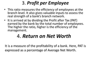 3. Profit per Employee 
• This ratio measures the efficiency of employees at the 
branch level. It also gives valuable inputs to assess the 
real strength of a bank’s branch network. 
• It is arrived at by dividing the Profit after Tax (PAT) 
earned by the bank by the total number of employees. 
The higher the ratio, higher is the efficiency of the 
management. 
4. Return on Net Worth 
It is a measure of the profitability of a bank. Here, PAT is 
expressed as a percentage of Average Net Worth. 
 