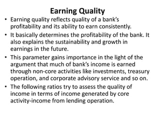 Earning Quality 
• Earning quality reflects quality of a bank’s 
profitability and its ability to earn consistently. 
• It basically determines the profitability of the bank. It 
also explains the sustainability and growth in 
earnings in the future. 
• This parameter gains importance in the light of the 
argument that much of bank’s income is earned 
through non-core activities like investments, treasury 
operation, and corporate advisory service and so on. 
• The following ratios try to assess the quality of 
income in terms of income generated by core 
activity-income from lending operation. 
 
