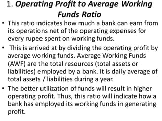 1. Operating Profit to Average Working 
Funds Ratio 
• This ratio indicates how much a bank can earn from 
its operations net of the operating expenses for 
every rupee spent on working funds. 
• This is arrived at by dividing the operating profit by 
average working funds. Average Working Funds 
(AWF) are the total resources (total assets or 
liabilities) employed by a bank. It is daily average of 
total assets / liabilities during a year. 
• The better utilization of funds will result in higher 
operating profit. Thus, this ratio will indicate how a 
bank has employed its working funds in generating 
profit. 
 