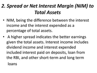 2. Spread or Net Interest Margin (NIM) to 
Total Assets 
• NIM, being the difference between the interest 
income and the interest expended as a 
percentage of total assets. 
• A higher spread indicates the better earnings 
given the total assets. Interest income includes 
dividend income and interest expended 
included interest paid on deposits, loan from 
the RBI, and other short-term and long term 
loans 
 
