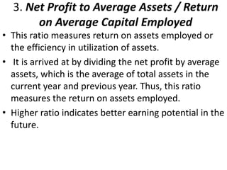 3. Net Profit to Average Assets / Return 
on Average Capital Employed 
• This ratio measures return on assets employed or 
the efficiency in utilization of assets. 
• It is arrived at by dividing the net profit by average 
assets, which is the average of total assets in the 
current year and previous year. Thus, this ratio 
measures the return on assets employed. 
• Higher ratio indicates better earning potential in the 
future. 
 