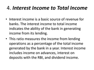 4. Interest Income to Total Income 
• Interest income is a basic source of revenue for 
banks. The interest income to total income 
indicates the ability of the bank in generating 
income from its lending. 
• This ratio measures the income from lending 
operations as a percentage of the total income 
generated by the bank in a year. Interest income 
includes income on advances, interest on 
deposits with the RBI, and dividend income. 
 