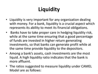 Liquidity 
• Liquidity is very important for any organization dealing 
with money. For a bank, liquidity is a crucial aspect which 
represents its ability to meet its financial obligations. 
• Banks have to take proper care in hedging liquidity risk, 
while at the same time ensuring that a good percentage 
of funds are invested in higher return generating 
investments, so that banks can generate profit while at 
the same time provide liquidity to the depositors. 
• Among a bank’s assets, cash investments are the most 
liquid. A high liquidity ratio indicates that the bank is 
more affluent. 
• The ratios suggested to measure liquidity under CAMEL 
Model are as follows: 
 