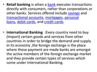 • Retail banking is when a bank executes transactions 
directly with consumers, rather than corporations or 
other banks. Services offered include savings and 
transactional accounts, mortgages, personal 
loans, debit cards, and credit cards. 
• International Banking :Every country need to buy 
(import) certain goods and services from other 
countries in order to bridge the demand and supply 
in its economy ,the foreign exchange is the place 
where these payment are made banks are amongst 
the active members of the foreign exchange market 
and they provide certain types of services which 
come under International Banking. 
 