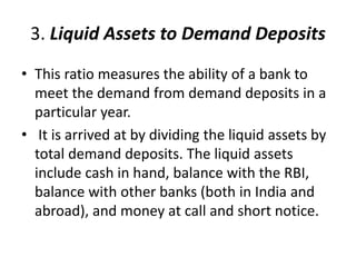 3. Liquid Assets to Demand Deposits 
• This ratio measures the ability of a bank to 
meet the demand from demand deposits in a 
particular year. 
• It is arrived at by dividing the liquid assets by 
total demand deposits. The liquid assets 
include cash in hand, balance with the RBI, 
balance with other banks (both in India and 
abroad), and money at call and short notice. 
 