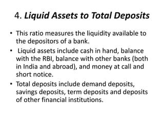4. Liquid Assets to Total Deposits 
• This ratio measures the liquidity available to 
the depositors of a bank. 
• Liquid assets include cash in hand, balance 
with the RBI, balance with other banks (both 
in India and abroad), and money at call and 
short notice. 
• Total deposits include demand deposits, 
savings deposits, term deposits and deposits 
of other financial institutions. 
 