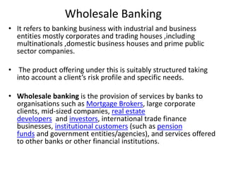 Wholesale Banking 
• It refers to banking business with industrial and business 
entities mostly corporates and trading houses ,including 
multinationals ,domestic business houses and prime public 
sector companies. 
• The product offering under this is suitably structured taking 
into account a client’s risk profile and specific needs. 
• Wholesale banking is the provision of services by banks to 
organisations such as Mortgage Brokers, large corporate 
clients, mid-sized companies, real estate 
developers and investors, international trade finance 
businesses, institutional customers (such as pension 
funds and government entities/agencies), and services offered 
to other banks or other financial institutions. 
 
