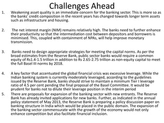 Challenges Ahead 
1. Weakening asset quality is an immediate concern for the banking sector. This is more so as 
the banks’ credit composition in the recent years has changed towards longer term assets 
such as infrastructure and housing. 
2. The net interest margin (NIM) remains relatively high. The banks need to further enhance 
their productivity so that the intermediation cost between depositors and borrowers is 
minimised. This, coupled with containment of NPAs, will help improve monetary 
transmission. 
3. Banks need to design appropriate strategies for meeting the capital norms. As per the 
broad estimates from the Reserve Bank, public sector banks would require a common 
equity of Rs1.4-1.5 trillion in addition to Rs 2.65-2.75 trillion as non-equity capital to meet 
the full Basel III norms by 2018. 
4. A key factor that accentuated the global financial crisis was excessive leverage. While the 
Indian banking system is currently moderately leveraged, according to the guidelines 
issued by the Reserve Bank, banks should strive to maintain a minimum Tier I leverage 
ratio of 4.5 per cent pending the final proposal of the Basel Committee. It would be 
prudent for banks not to dilute their leverage position in the interim period 
5. There are proposals for expansion of the banking sector with new entrants. The Reserve 
Bank has already invited applications for new banks. Further, as indicated in the annual 
policy statement of May 2013, the Reserve Bank is preparing a policy discussion paper on 
banking structure in India which would be placed in the public domain. The expansion of 
the banking sector commensurate with the growth of the economy would not only 
enhance competition but also facilitate financial inclusion. 
 