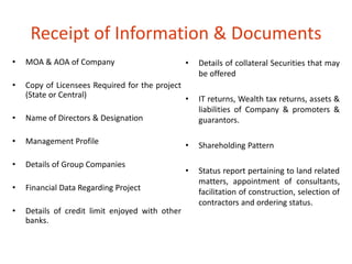 Receipt of Information & Documents 
• MOA & AOA of Company 
• Copy of Licensees Required for the project 
(State or Central) 
• Name of Directors & Designation 
• Management Profile 
• Details of Group Companies 
• Financial Data Regarding Project 
• Details of credit limit enjoyed with other 
banks. 
• Details of collateral Securities that may 
be offered 
• IT returns, Wealth tax returns, assets & 
liabilities of Company & promoters & 
guarantors. 
• Shareholding Pattern 
• Status report pertaining to land related 
matters, appointment of consultants, 
facilitation of construction, selection of 
contractors and ordering status. 
 