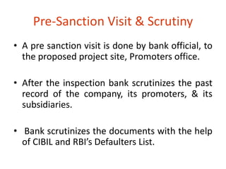 Pre-Sanction Visit & Scrutiny 
• A pre sanction visit is done by bank official, to 
the proposed project site, Promoters office. 
• After the inspection bank scrutinizes the past 
record of the company, its promoters, & its 
subsidiaries. 
• Bank scrutinizes the documents with the help 
of CIBIL and RBI’s Defaulters List. 
 