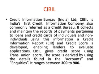 CIBIL 
• Credit Information Bureau (India) Ltd; CIBIL is 
India’s first Credit Information Company, also 
commonly referred as a Credit Bureau. It collects 
and maintain the records of payments pertaining 
to loans and credit cards of individuals and non-individuals. 
using this information a Credit 
Information Report (CIR) and Credit Score is 
developed, enabling lenders to evaluate 
applications. CIBIL gives credit score using 
Trans union score, The score is derived by using 
the details found in the “Accounts” and 
“Enquiries”. It ranges between 300 to 900. 
 