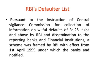 RBI’s Defaulter List 
• Pursuant to the instruction of Central 
vigilance Commission for collection of 
information on wilful defaults of Rs.25 lakhs 
and above by RBI and dissemination to the 
reporting banks and Financial Institutions, a 
scheme was framed by RBI with effect from 
1st April 1999 under which the banks and 
notified. 
 