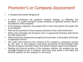 Promoter’s or Company Assessment 
• 1. Company & promoter background: 
• In which constitution the applicant company belongs i.e. (Whether the 
company is a public enterprise, private company or registered society). What is 
the objective of the company? 
• If the company is going for new project then in how many phases the project will 
be completed? 
• Who are the promoters of the company, and what is their credit worthiness? 
• What is the estimated cost of project, how it is going to be financed, what will be 
the debt equity ratio? 
• What amount has already been brought by the promoter in the project at the date 
of application of loan? 
• The credit track record of the company, if the company is previously assisted 
by the bank. If the company is not earlier assisted by the bank however took 
financial assistance from other bank, then banker’s opinion report to be obtained. 
• Working and financial position of the company, whether the company has any 
contingent liability or not, if company have then what extent it will affect the 
financial position of the company in the future? 
 