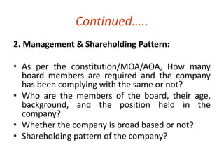 Continued….. 
2. Management & Shareholding Pattern: 
• As per the constitution/MOA/AOA, How many 
board members are required and the company 
has been complying with the same or not? 
• Who are the members of the board, their age, 
background, and the position held in the 
company? 
• Whether the company is broad based or not? 
• Shareholding pattern of the company? 
 