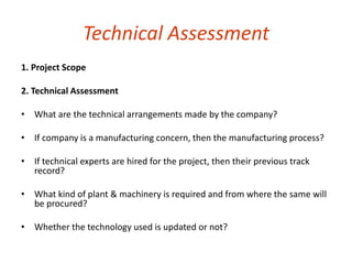 Technical Assessment 
1. Project Scope 
2. Technical Assessment 
• What are the technical arrangements made by the company? 
• If company is a manufacturing concern, then the manufacturing process? 
• If technical experts are hired for the project, then their previous track 
record? 
• What kind of plant & machinery is required and from where the same will 
be procured? 
• Whether the technology used is updated or not? 
 