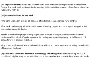 (vii) Exposure norms: The NOFHC and the bank shall not have any exposure to the Promoter 
Group. The bank shall not invest in the equity / debt capital instruments of any financial entities 
held by the NOFHC. 
(viii) Other conditions for the bank : 
•The bank shall open at least 25 per cent of its branches in unbanked rural centres. 
•The bank shall comply with the priority sector lending targets and sub-targets as applicable to 
the existing domestic banks. 
•Banks promoted by groups having 40 per cent or more assets/income from non-financial 
business will require RBI’s prior approval for raising paid-up voting equity capital beyond `10 
billion for every block of `5 billion. 
•Any non-compliance of terms and conditions will attract penal measures including cancellation 
of licence of the bank. 
(ix) Additional conditions for NBFCs promoting / converting into a bank : Existing NBFCs, if 
considered eligible, may be permitted to promote a new bank or convert themselves into banks. 
 