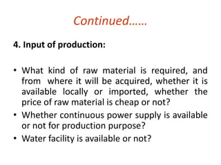 Continued…… 
4. Input of production: 
• What kind of raw material is required, and 
from where it will be acquired, whether it is 
available locally or imported, whether the 
price of raw material is cheap or not? 
• Whether continuous power supply is available 
or not for production purpose? 
• Water facility is available or not? 
 