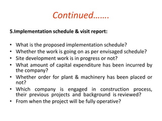 Continued……. 
5.Implementation schedule & visit report: 
• What is the proposed implementation schedule? 
• Whether the work is going on as per envisaged schedule? 
• Site development work is in progress or not? 
• What amount of capital expenditure has been incurred by 
the company? 
• Whether order for plant & machinery has been placed or 
not? 
• Which company is engaged in construction process, 
their previous projects and background is reviewed? 
• From when the project will be fully operative? 
 