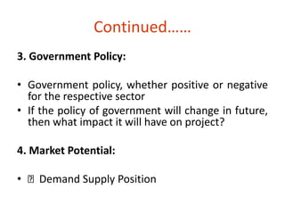 Continued…… 
3. Government Policy: 
• Government policy, whether positive or negative 
for the respective sector 
• If the policy of government will change in future, 
then what impact it will have on project? 
4. Market Potential: 
• Demand Supply Position 
 