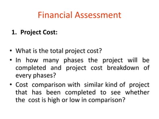 Financial Assessment 
1. Project Cost: 
• What is the total project cost? 
• In how many phases the project will be 
completed and project cost breakdown of 
every phases? 
• Cost comparison with similar kind of project 
that has been completed to see whether 
the cost is high or low in comparison? 
 