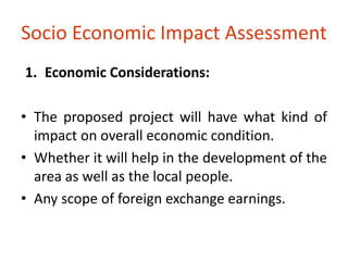 Socio Economic Impact Assessment 
1. Economic Considerations: 
• The proposed project will have what kind of 
impact on overall economic condition. 
• Whether it will help in the development of the 
area as well as the local people. 
• Any scope of foreign exchange earnings. 
 