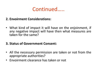 Continued….. 
2. Envoirment Considerations: 
• What kind of impact it will have on the enjoinment, if 
any negative impact will have then what measures are 
taken for the same? 
3. Status of Government Consent: 
• All the necessary permission are taken or not from the 
appropriate authorities? 
• Envoirment clearance has taken or not 
 