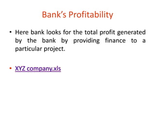 Bank’s Profitability 
• Here bank looks for the total profit generated 
by the bank by providing finance to a 
particular project. 
 