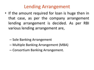 Lending Arrangement 
• If the amount required for loan is huge then in 
that case, as per the company arrangement 
lending arrangement is decided. As per RBI 
various lending arrangement are, 
– Sole Banking Arrangement 
– Multiple Banking Arrangement (MBA) 
– Consortium Banking Arrangement. 
 
