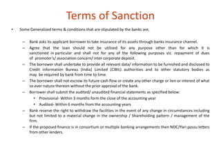 • Some Generalized terms & conditions that are stipulated by the banks are, 
– Bank asks its applicant borrower to take insurance of its assets through banks insurance channel. 
– Agree that the loan should not be utilised for any purpose other than for which it is 
sanctioned in particular and shall not for any of the following purposes viz. repayment of dues 
of promoter’s/ association concern/ inter corporate deposit. 
– The borrower shall undertake to provide all relevant data/ information to be furnished and disclosed to 
Credit information Bureau (India) Limited (CIBIL) authorities and to other statutory bodies as 
may be required by bank from time to time. 
– The borrower shall not escrow its future cash flow or create any other charge or lien or interest of what 
so ever nature thereon without the prior approval of the bank. 
– Borrower shall submit the audited/ unaudited financial statements as specified below: 
• Provisional- Within 3 months form the close of the accounting year 
• Audited- Within 6 months from the accounting years 
– Bank reserve the right to withdraw the facilities in the event of any change in circumstances including 
but not limited to a material change in the ownership / Shareholding pattern / management of the 
firm. 
– If the proposed finance is in consortium or multiple banking arrangements then NOC/Pari passu letters 
from other lenders. 
Terms of Sanction 
 