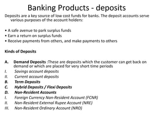 Banking Products - deposits 
Deposits are a key source of low cost funds for banks. The deposit accounts serve 
various purposes of the account holders: 
• A safe avenue to park surplus funds 
• Earn a return on surplus funds 
• Receive payments from others, and make payments to others 
Kinds of Deposits 
A. Demand Deposits :These are deposits which the customer can get back on 
demand or which are placed for very short time periods 
I. Savings account deposits 
II. Current account deposits 
B. Term Deposits 
C. Hybrid Deposits / Flexi Deposits 
D. Non-Resident Accounts 
I. Foreign Currency Non-Resident Account (FCNR) 
II. Non-Resident External Rupee Account (NRE) 
III. Non-Resident Ordinary Account (NRO) 
 