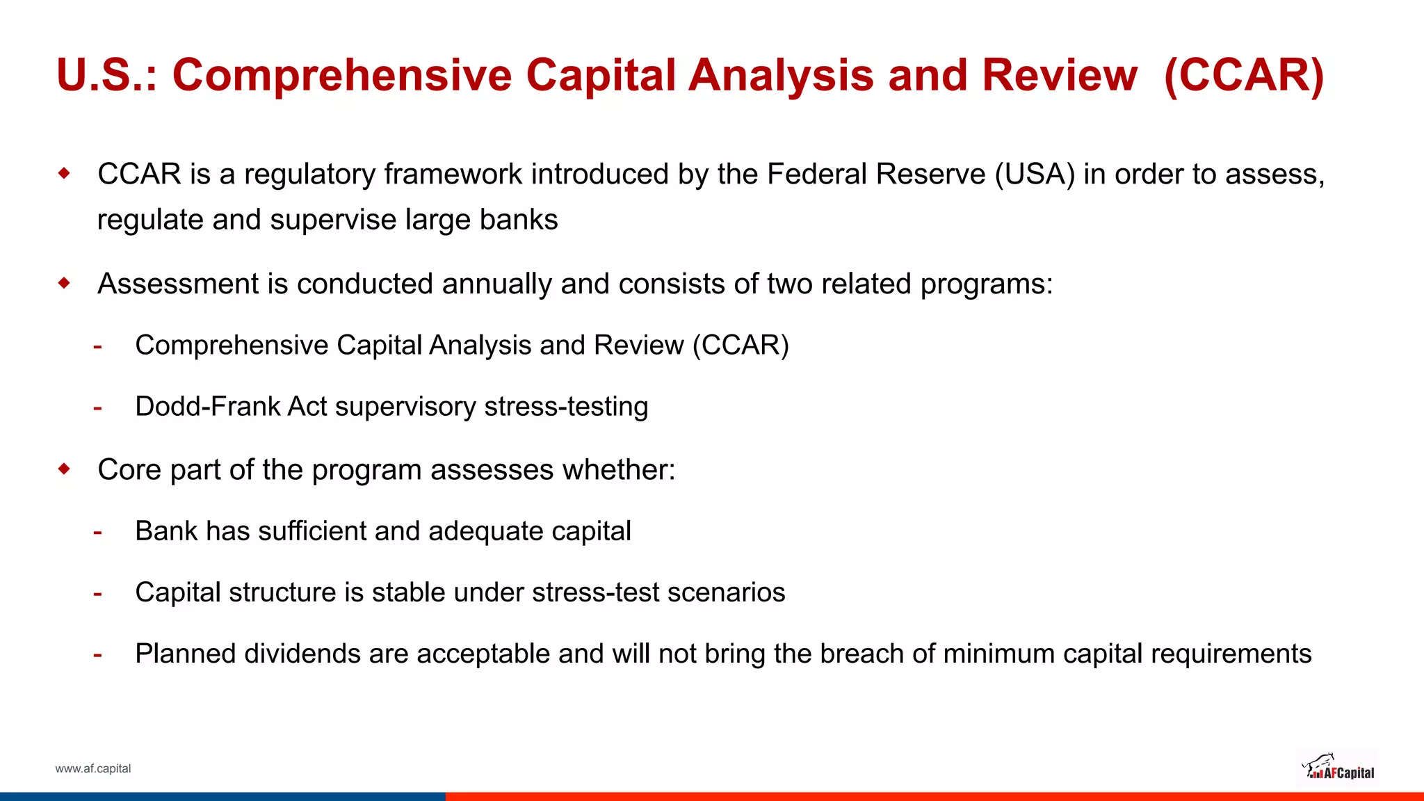 www.af.capital
U.S.: Comprehensive Capital Analysis and Review (CCAR)
w  CCAR is a regulatory framework introduced by the Federal Reserve (USA) in order to assess,
regulate and supervise large banks
w  Assessment is conducted annually and consists of two related programs:
-  Comprehensive Capital Analysis and Review (CCAR)
-  Dodd-Frank Act supervisory stress-testing
w  Core part of the program assesses whether:
-  Bank has sufficient and adequate capital
-  Capital structure is stable under stress-test scenarios
-  Planned dividends are acceptable and will not bring the breach of minimum capital requirements
 
