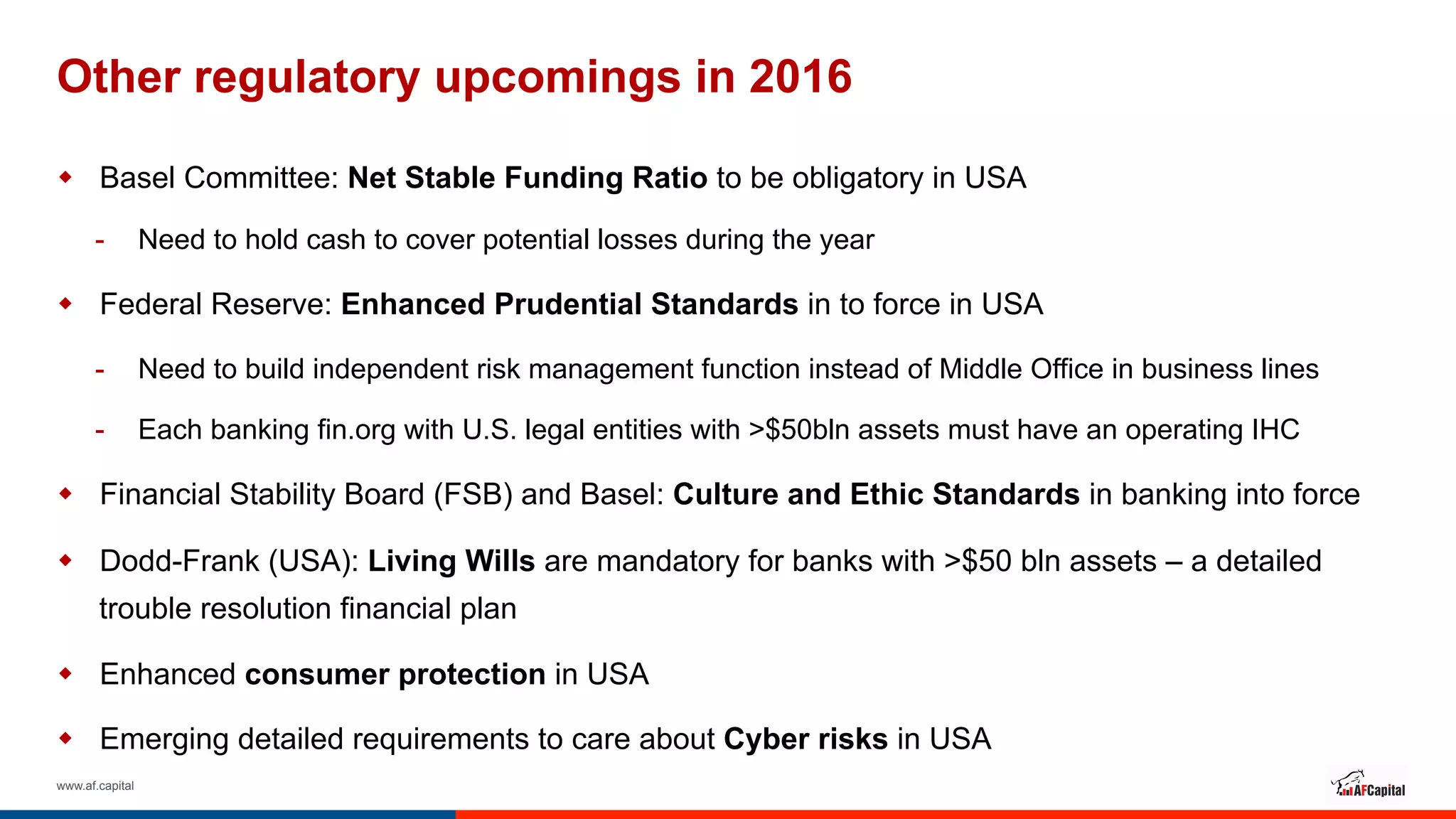 www.af.capital
Other regulatory upcomings in 2016
w  Basel Committee: Net Stable Funding Ratio to be obligatory in USA
-  Need to hold cash to cover potential losses during the year
w  Federal Reserve: Enhanced Prudential Standards in to force in USA
-  Need to build independent risk management function instead of Middle Office in business lines
-  Each banking fin.org with U.S. legal entities with >$50bln assets must have an operating IHC
w  Financial Stability Board (FSB) and Basel: Culture and Ethic Standards in banking into force
w  Dodd-Frank (USA): Living Wills are mandatory for banks with >$50 bln assets – a detailed
trouble resolution financial plan
w  Enhanced consumer protection in USA
w  Emerging detailed requirements to care about Cyber risks in USA
 