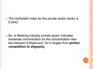    The Herfindahl index for the private sector banks is
    0.2442.



   So, In Banking Industry private sector indicates
    moderate concentration so the concentration ratio
    lies between 0-50percent. So it ranges from perfect
    competition to oligopoly.
 