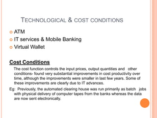 TECHNOLOGICAL & COST CONDITIONS
 ATM
 IT services & Mobile Banking

 Virtual Wallet



Cost Conditions
    The cost function controls the input prices, output quantities and other
    conditions- found very substantial improvements in cost productivity over
    time, although the improvements were smaller in last few years. Some of
    these improvements are clearly due to IT advances.
Eg: Previously, the automated clearing house was run primarily as batch jobs
  with physical delivery of computer tapes from the banks whereas the data
  are now sent electronically.
 