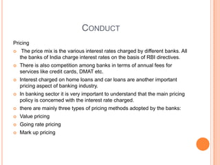 CONDUCT
Pricing
    The price mix is the various interest rates charged by different banks. All
    the banks of India charge interest rates on the basis of RBI directives.
   There is also competition among banks in terms of annual fees for
    services like credit cards, DMAT etc.
   Interest charged on home loans and car loans are another important
    pricing aspect of banking industry.
   In banking sector it is very important to understand that the main pricing
    policy is concerned with the interest rate charged.
   there are mainly three types of pricing methods adopted by the banks:
   Value pricing
   Going rate pricing
   Mark up pricing
 
