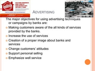 ADVERTISING
The major objectives for using advertising techniques
  or campaigns by banks are:
 Making customers aware of the all kinds of services
  provided by the banks.
 Increase the use of services

 Creation of a proper image about banks and
  services
 Change customers’ attitudes

 Support personal selling

 Emphasize well service
 