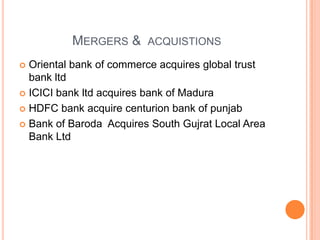 MERGERS & ACQUISTIONS
 Oriental bank of commerce acquires global trust
  bank ltd
 ICICI bank ltd acquires bank of Madura

 HDFC bank acquire centurion bank of punjab

 Bank of Baroda Acquires South Gujrat Local Area
  Bank Ltd
 