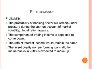 PERFORMANCE
Profitability
 The profitability of banking sector will remain under
  pressure during the year on account of market
  volatility, global rating agency.
 The component of trading income is expected to
  come down.
 The rate of interest income would remain the same.

 The asset quality non performing loan ratio for
  Indian banks in 2008 is expected to move up.
 