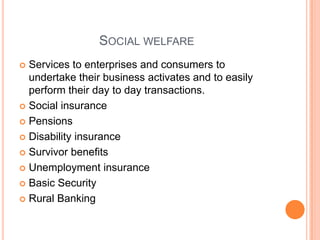SOCIAL WELFARE
 Services to enterprises and consumers to
  undertake their business activates and to easily
  perform their day to day transactions.
 Social insurance

 Pensions

 Disability insurance

 Survivor benefits

 Unemployment insurance

 Basic Security

 Rural Banking
 