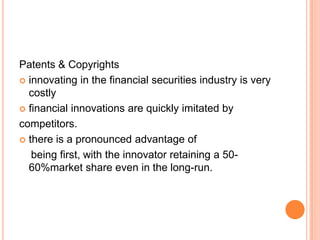 Patents & Copyrights
 innovating in the financial securities industry is very
  costly
 financial innovations are quickly imitated by

competitors.
 there is a pronounced advantage of

   being first, with the innovator retaining a 50-
  60%market share even in the long-run.
 