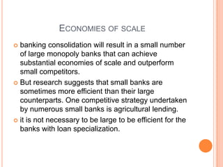 ECONOMIES OF SCALE
 banking consolidation will result in a small number
  of large monopoly banks that can achieve
  substantial economies of scale and outperform
  small competitors.
 But research suggests that small banks are
  sometimes more efficient than their large
  counterparts. One competitive strategy undertaken
  by numerous small banks is agricultural lending.
 it is not necessary to be large to be efficient for the
  banks with loan specialization.
 