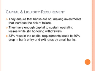 CAPITAL & LIQUIDITY REQUIREMENT
 They ensure that banks are not making investments
  that increase the risk of failure.
 They have enough capital to sustain operating
  losses while still honoring withdrawals.
 33% raise in the capital requirements leads to 50%
  drop in bank entry and exit rates by small banks.
 