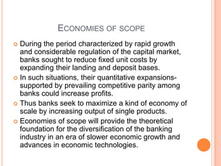 ECONOMIES OF SCOPE
 During the period characterized by rapid growth
  and considerable regulation of the capital market,
  banks sought to reduce fixed unit costs by
  expanding their landing and deposit bases.
 In such situations, their quantitative expansions-
  supported by prevailing competitive parity among
  banks could increase profits.
 Thus banks seek to maximize a kind of economy of
  scale by increasing output of single products.
 Economies of scope will provide the theoretical
  foundation for the diversification of the banking
  industry in an era of slower economic growth and
  advances in economic technologies.
 