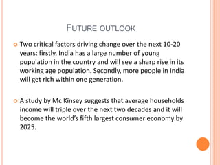 FUTURE OUTLOOK
   Two critical factors driving change over the next 10-20
    years: firstly, India has a large number of young
    population in the country and will see a sharp rise in its
    working age population. Secondly, more people in India
    will get rich within one generation.

   A study by Mc Kinsey suggests that average households
    income will triple over the next two decades and it will
    become the world’s fifth largest consumer economy by
    2025.
 
