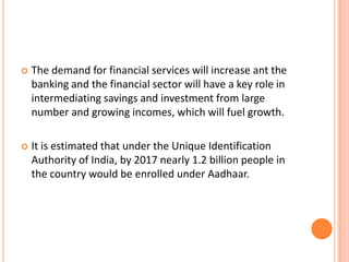    The demand for financial services will increase ant the
    banking and the financial sector will have a key role in
    intermediating savings and investment from large
    number and growing incomes, which will fuel growth.

   It is estimated that under the Unique Identification
    Authority of India, by 2017 nearly 1.2 billion people in
    the country would be enrolled under Aadhaar.
 