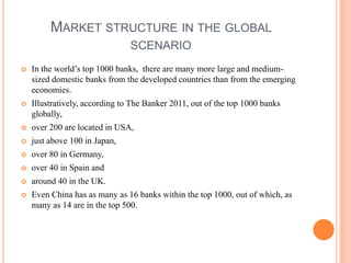 MARKET STRUCTURE IN THE GLOBAL
                                SCENARIO
   In the world’s top 1000 banks, there are many more large and medium-
    sized domestic banks from the developed countries than from the emerging
    economies.
   Illustratively, according to The Banker 2011, out of the top 1000 banks
    globally,
   over 200 are located in USA,
   just above 100 in Japan,
   over 80 in Germany,
   over 40 in Spain and
   around 40 in the UK.
   Even China has as many as 16 banks within the top 1000, out of which, as
    many as 14 are in the top 500.
 
