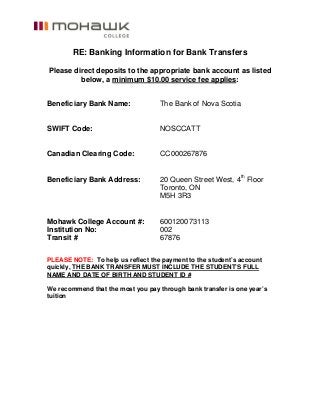 RE: Banking Information for Bank Transfers
Please direct deposits to the appropriate bank account as listed
below, a minimum $10.00 service fee applies:
Beneficiary Bank Name: The Bank of Nova Scotia
SWIFT Code: NOSCCATT
Canadian Clearing Code: CC000267876
Beneficiary Bank Address: 20 Queen Street West, 4th
Floor
Toronto, ON
M5H 3R3
Mohawk College Account #: 600120073113
Institution No: 002
Transit # 67876
PLEASE NOTE: To help us reflect the payment to the student’s account
quickly, THE BANK TRANSFER MUST INCLUDE THE STUDENT’S FULL
NAME AND DATE OF BIRTH AND STUDENT ID #
We recommend that the most you pay through bank transfer is one year’s
tuition
 